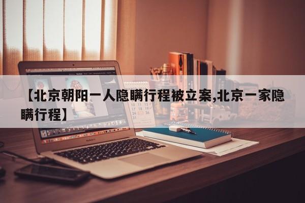 【北京朝阳一人隐瞒行程被立案,北京一家隐瞒行程】