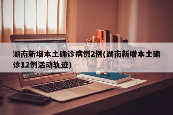 湖南新增本土确诊病例2例(湖南新增本土确诊12例活动轨迹)