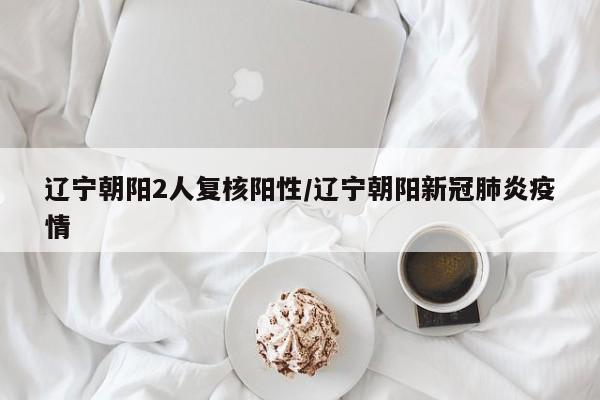 辽宁朝阳2人复核阳性/辽宁朝阳新冠肺炎疫情