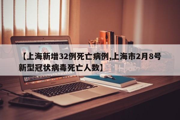 【上海新增32例死亡病例,上海市2月8号新型冠状病毒死亡人数】