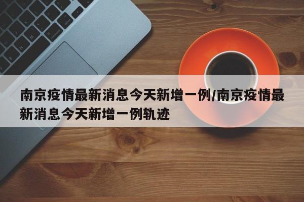 南京疫情最新消息今天新增一例/南京疫情最新消息今天新增一例轨迹