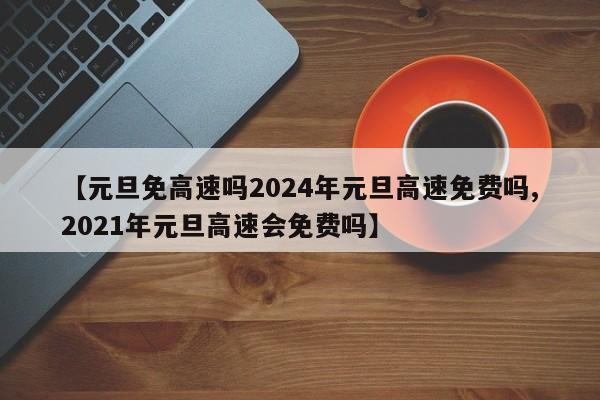 【元旦免高速吗2024年元旦高速免费吗,2021年元旦高速会免费吗】