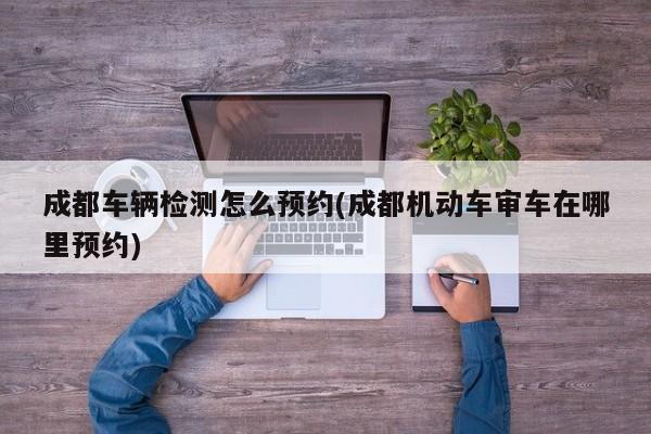 成都车辆检测怎么预约(成都机动车审车在哪里预约)