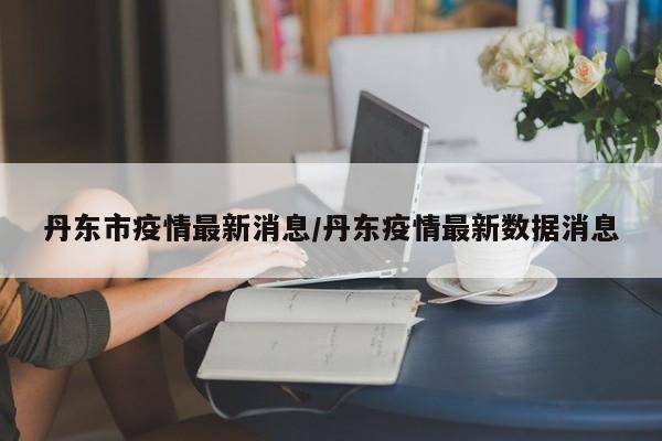 丹东市疫情最新消息/丹东疫情最新数据消息