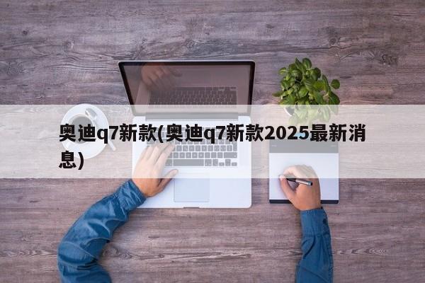 奥迪q7新款(奥迪q7新款2025最新消息)