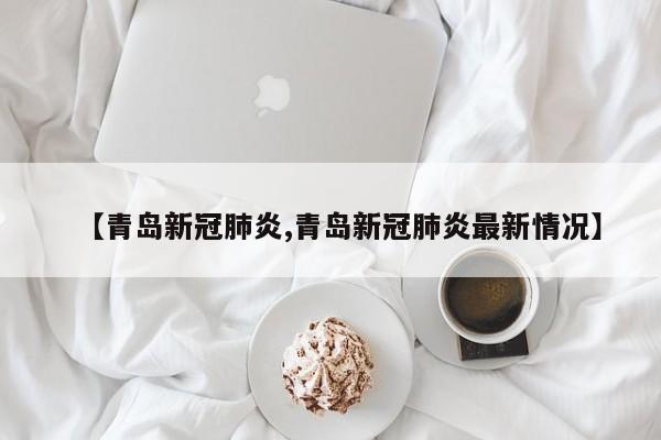 【青岛新冠肺炎,青岛新冠肺炎最新情况】