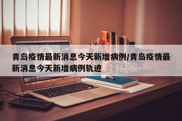 青岛疫情最新消息今天新增病例/青岛疫情最新消息今天新增病例轨迹