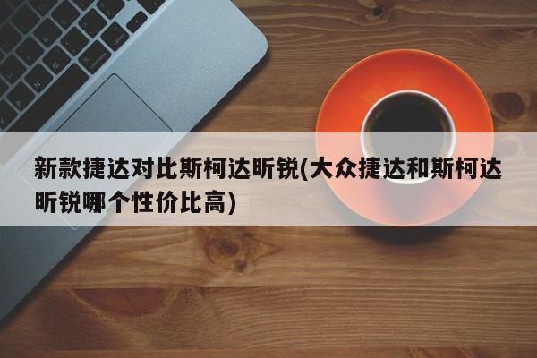 新款捷达对比斯柯达昕锐(大众捷达和斯柯达昕锐哪个性价比高)