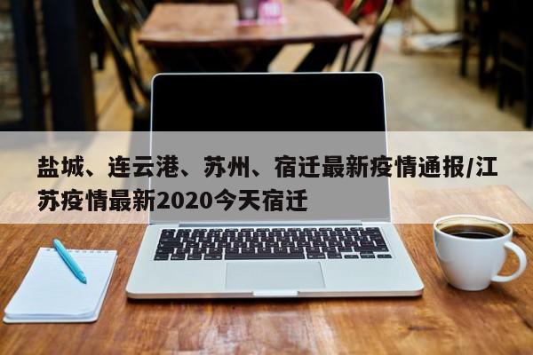 盐城、连云港、苏州、宿迁最新疫情通报/江苏疫情最新2020今天宿迁