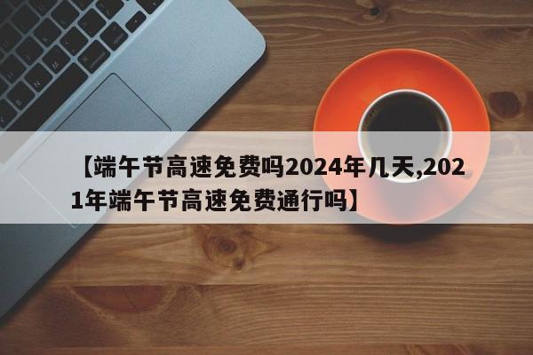 【端午节高速免费吗2024年几天,2021年端午节高速免费通行吗】