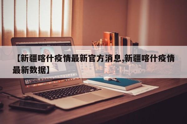 【新疆喀什疫情最新官方消息,新疆喀什疫情最新数据】