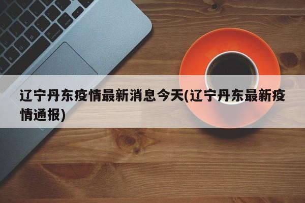 辽宁丹东疫情最新消息今天(辽宁丹东最新疫情通报)
