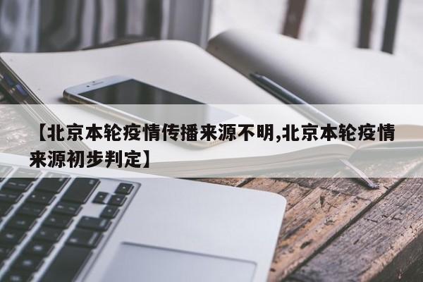 【北京本轮疫情传播来源不明,北京本轮疫情来源初步判定】