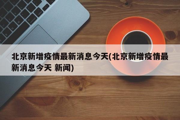 北京新增疫情最新消息今天(北京新增疫情最新消息今天 新闻)