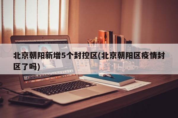 北京朝阳新增5个封控区(北京朝阳区疫情封区了吗)