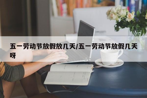 五一劳动节放假放几天/五一劳动节放假几天呀