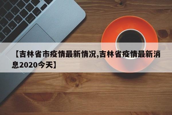【吉林省市疫情最新情况,吉林省疫情最新消息2020今天】