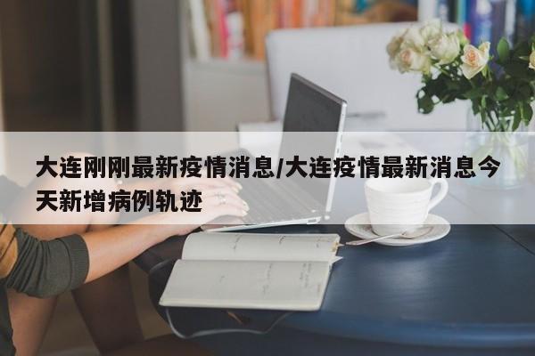 大连刚刚最新疫情消息/大连疫情最新消息今天新增病例轨迹