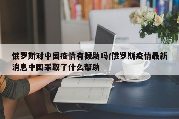 俄罗斯对中国疫情有援助吗/俄罗斯疫情最新消息中国采取了什么帮助