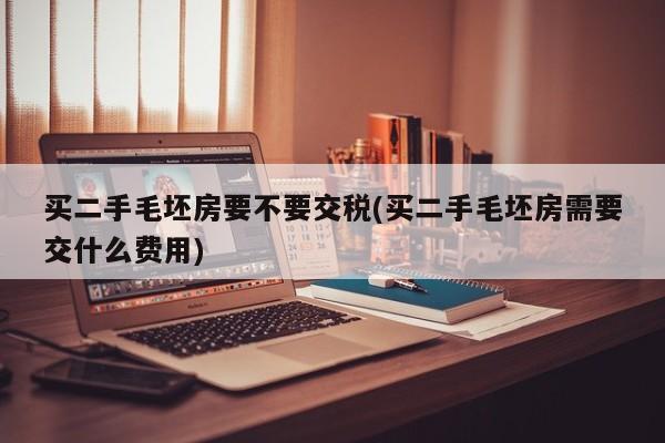 买二手毛坯房要不要交税(买二手毛坯房需要交什么费用)