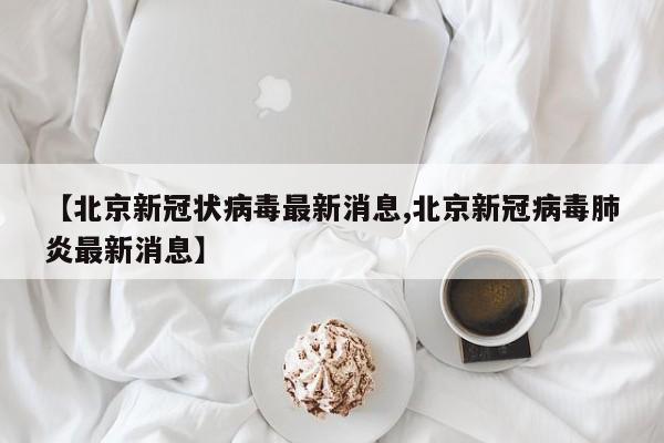 【北京新冠状病毒最新消息,北京新冠病毒肺炎最新消息】