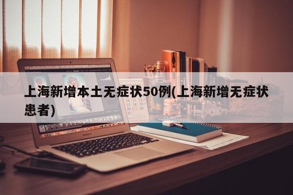 上海新增本土无症状50例(上海新增无症状患者)