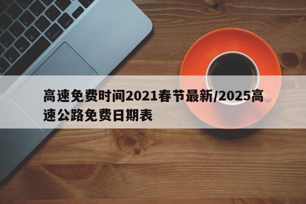 高速免费时间2021春节最新/2025高速公路免费日期表
