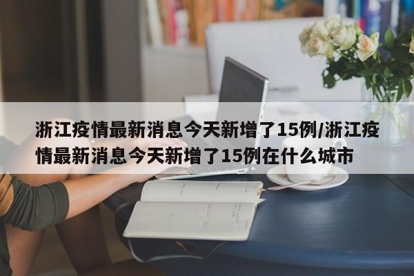 浙江疫情最新消息今天新增了15例/浙江疫情最新消息今天新增了15例在什么城市