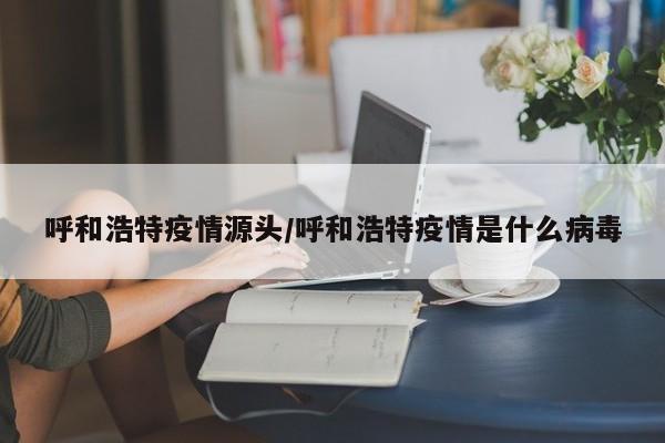 呼和浩特疫情源头/呼和浩特疫情是什么病毒