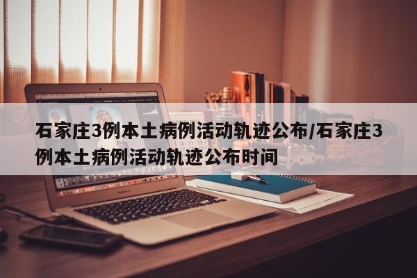 石家庄3例本土病例活动轨迹公布/石家庄3例本土病例活动轨迹公布时间