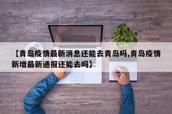 【青岛疫情最新消息还能去青岛吗,青岛疫情新增最新通报还能去吗】
