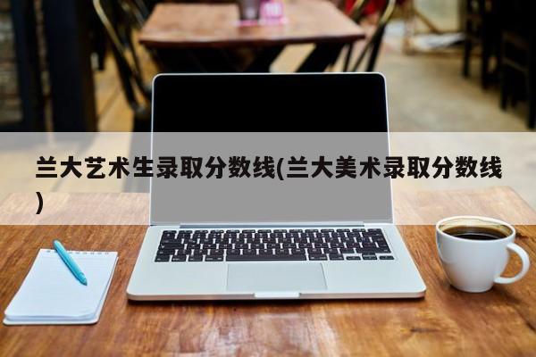 兰大艺术生录取分数线(兰大美术录取分数线)