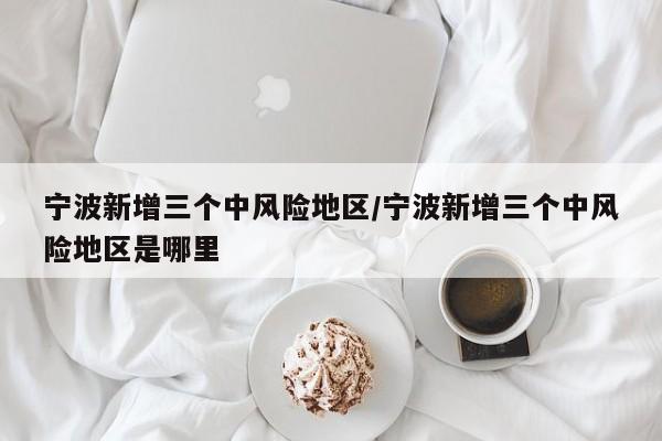 宁波新增三个中风险地区/宁波新增三个中风险地区是哪里