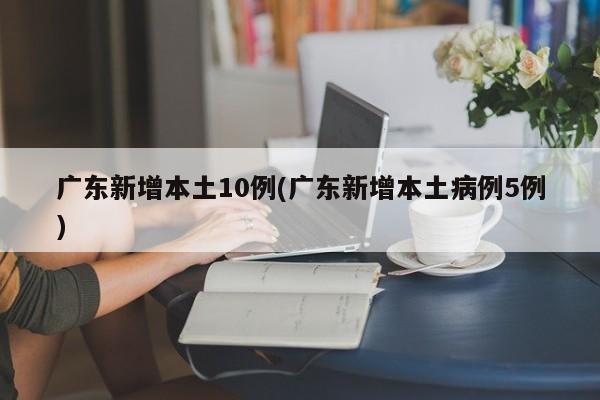 广东新增本土10例(广东新增本土病例5例)