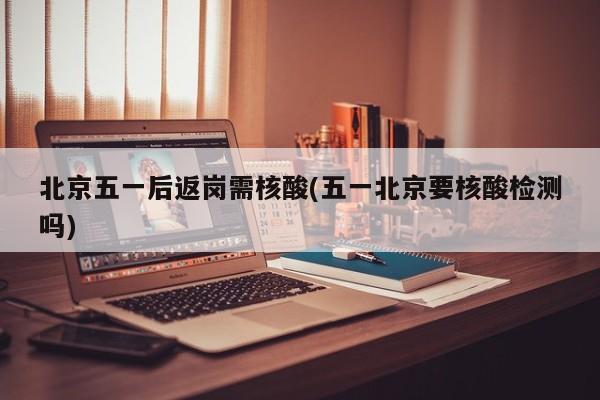 北京五一后返岗需核酸(五一北京要核酸检测吗)