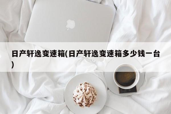 日产轩逸变速箱(日产轩逸变速箱多少钱一台)