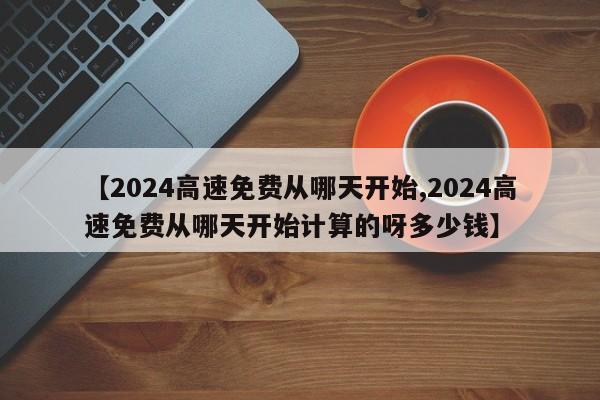 【2024高速免费从哪天开始,2024高速免费从哪天开始计算的呀多少钱】