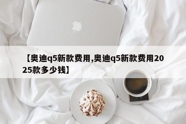 【奥迪q5新款费用,奥迪q5新款费用2025款多少钱】