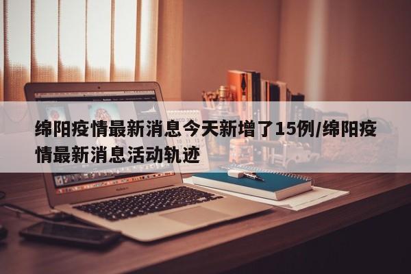 绵阳疫情最新消息今天新增了15例/绵阳疫情最新消息活动轨迹