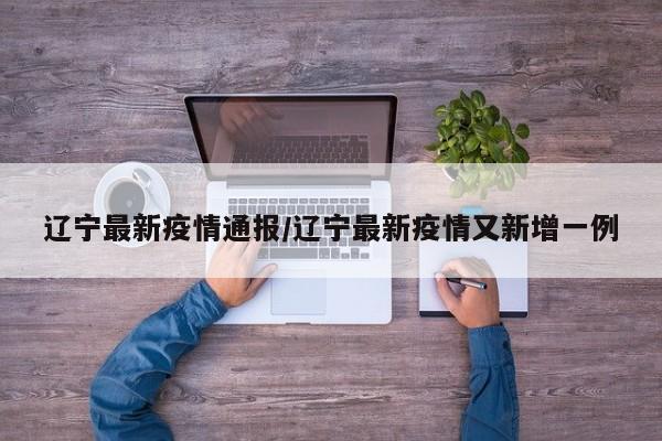辽宁最新疫情通报/辽宁最新疫情又新增一例
