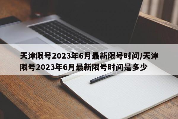 天津限号2023年6月最新限号时间/天津限号2023年6月最新限号时间是多少