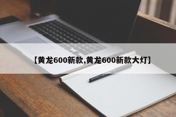 【黄龙600新款,黄龙600新款大灯】