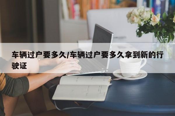 车辆过户要多久/车辆过户要多久拿到新的行驶证
