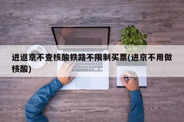 进返京不查核酸铁路不限制买票(进京不用做核酸)