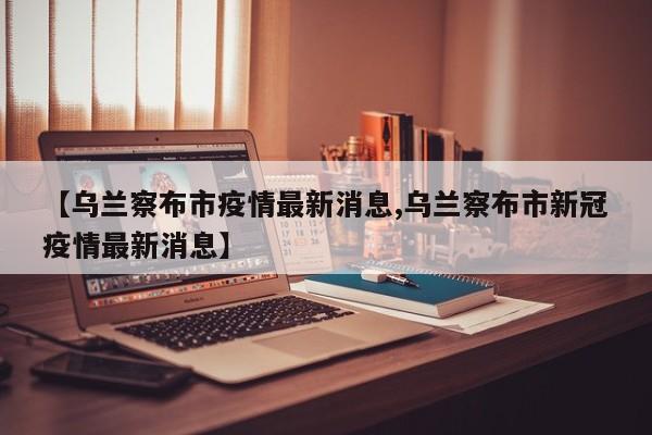 【乌兰察布市疫情最新消息,乌兰察布市新冠疫情最新消息】