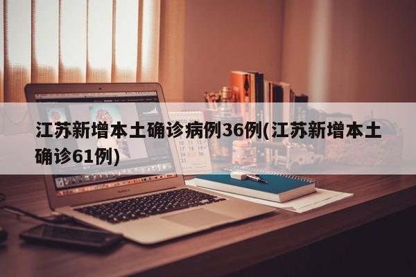 江苏新增本土确诊病例36例(江苏新增本土确诊61例)