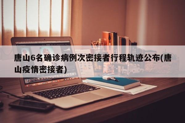 唐山6名确诊病例次密接者行程轨迹公布(唐山疫情密接者)