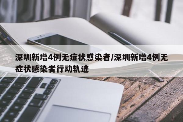 深圳新增4例无症状感染者/深圳新增4例无症状感染者行动轨迹