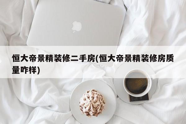 恒大帝景精装修二手房(恒大帝景精装修房质量咋样)