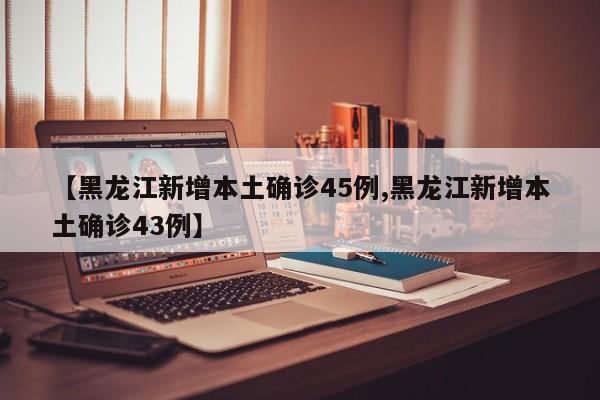 【黑龙江新增本土确诊45例,黑龙江新增本土确诊43例】